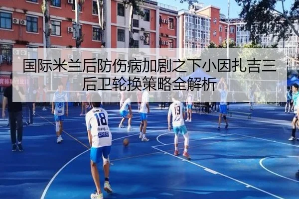 国际米兰后防伤病加剧之下小因扎吉三后卫轮换策略全解析